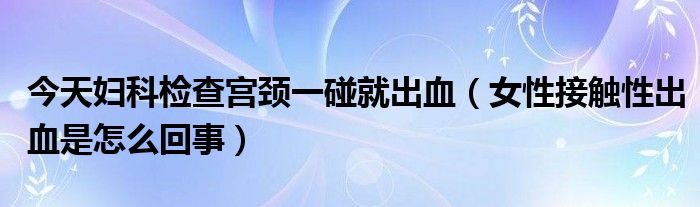 今天婦科檢查宮頸一碰就出血（女性接觸性出血是怎么回事）