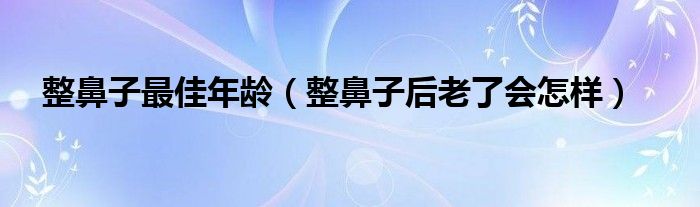 整鼻子最佳年齡（整鼻子后老了會怎樣）