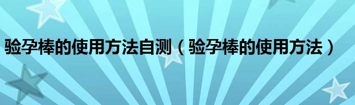 驗(yàn)孕棒的使用方法自測(cè)（驗(yàn)孕棒的使用方法）