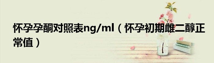 懷孕孕酮對(duì)照表ng/ml（懷孕初期雌二醇正常值）