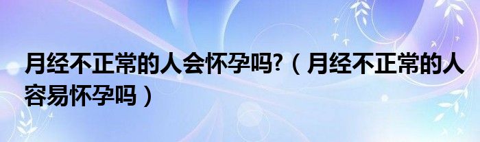 月經不正常的人會懷孕嗎?（月經不正常的人容易懷孕嗎）