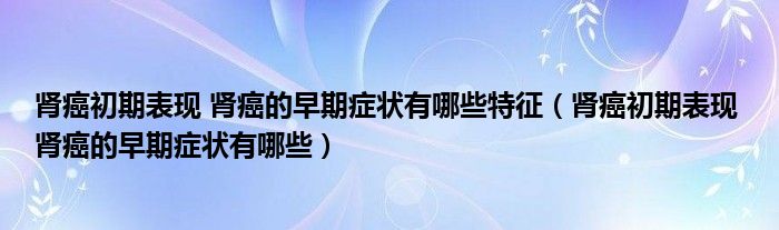 腎癌初期表現(xiàn) 腎癌的早期癥狀有哪些特征（腎癌初期表現(xiàn) 腎癌的早期癥狀有哪些）