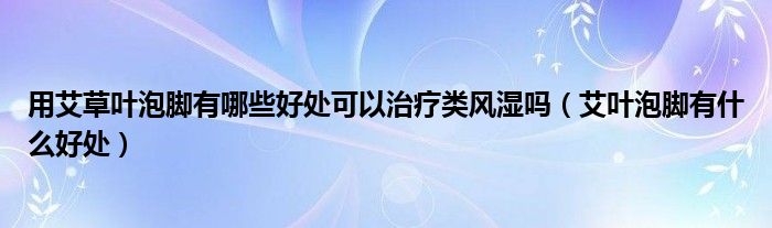 用艾草葉泡腳有哪些好處可以治療類風濕嗎（艾葉泡腳有什么好處）