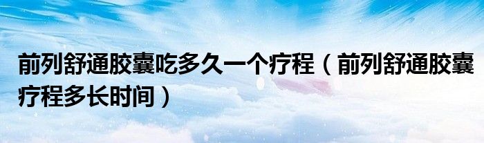 前列舒通膠囊吃多久一個(gè)療程（前列舒通膠囊療程多長(zhǎng)時(shí)間）