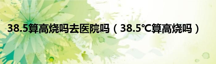 38.5算高燒嗎去醫(yī)院?jiǎn)幔?8.5℃算高燒嗎）