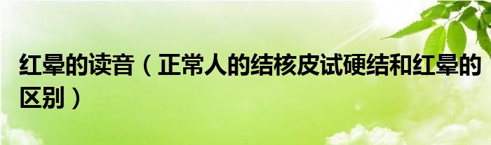 紅暈的讀音（正常人的結核皮試硬結和紅暈的區(qū)別）