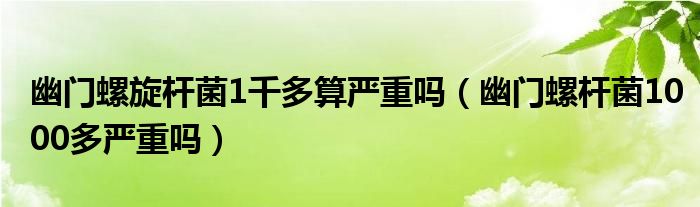 幽門(mén)螺旋桿菌1千多算嚴(yán)重嗎（幽門(mén)螺桿菌1000多嚴(yán)重嗎）