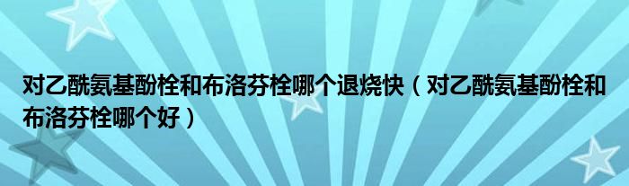 對乙酰氨基酚栓和布洛芬栓哪個退燒快（對乙酰氨基酚栓和布洛芬栓哪個好）