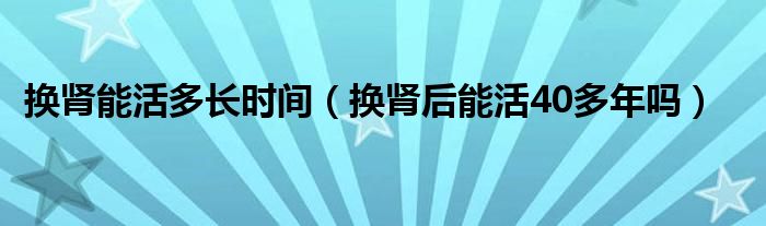 換腎能活多長時間（換腎后能活40多年嗎）