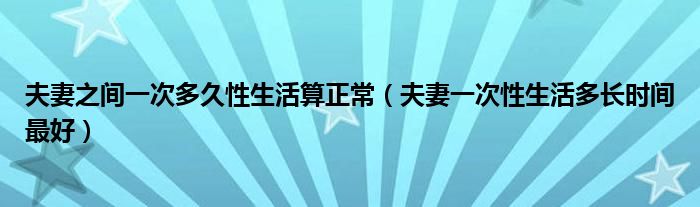 夫妻之間一次多久性生活算正常（夫妻一次性生活多長時間最好）