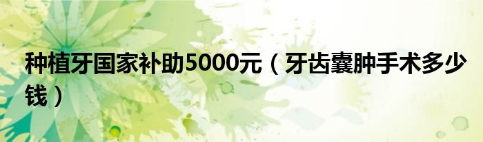 種植牙國(guó)家補(bǔ)助5000元（牙齒囊腫手術(shù)多少錢(qián)）