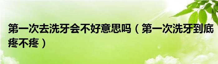 第一次去洗牙會(huì)不好意思嗎（第一次洗牙到底疼不疼）