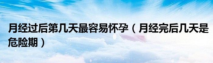 月經(jīng)過后第幾天最容易懷孕（月經(jīng)完后幾天是危險(xiǎn)期）