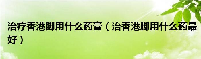 治療香港腳用什么藥膏（治香港腳用什么藥最好）