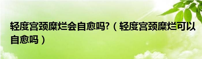 輕度宮頸糜爛會自愈嗎?（輕度宮頸糜爛可以自愈嗎）