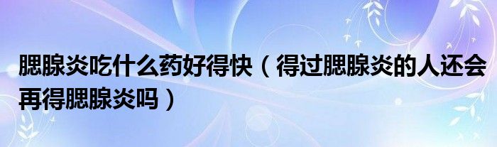 腮腺炎吃什么藥好得快（得過腮腺炎的人還會(huì)再得腮腺炎嗎）