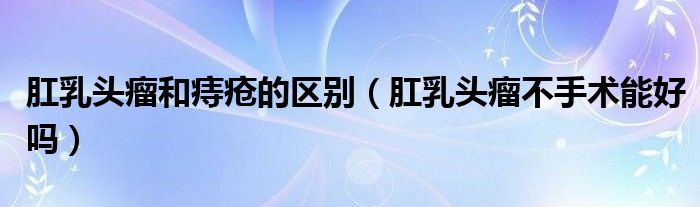 肛乳頭瘤和痔瘡的區(qū)別（肛乳頭瘤不手術(shù)能好嗎）