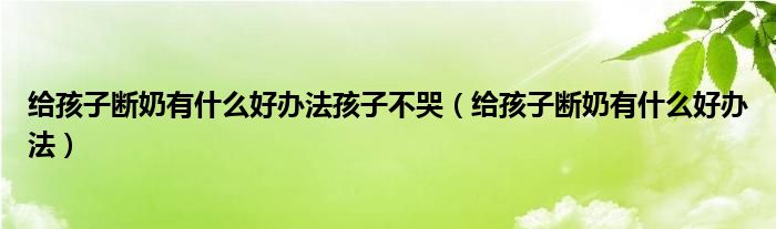 給孩子斷奶有什么好辦法孩子不哭（給孩子斷奶有什么好辦法）