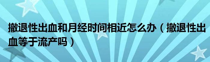 撤退性出血和月經時間相近怎么辦（撤退性出血等于流產嗎）