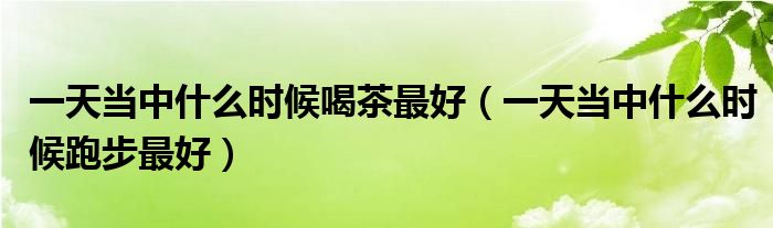 一天當(dāng)中什么時(shí)候喝茶最好（一天當(dāng)中什么時(shí)候跑步最好）