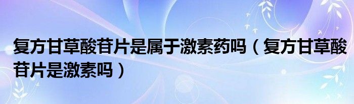 復方甘草酸苷片是屬于激素藥嗎（復方甘草酸苷片是激素嗎）