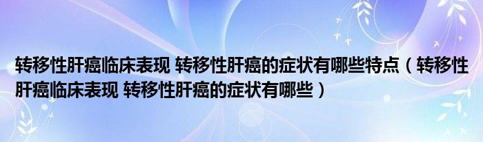 轉移性肝癌臨床表現 轉移性肝癌的癥狀有哪些特點（轉移性肝癌臨床表現 轉移性肝癌的癥狀有哪些）