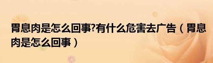 胃息肉是怎么回事?有什么危害去廣告（胃息肉是怎么回事）