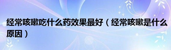 經(jīng)?？人猿允裁此幮Ч詈茫ń?jīng)常咳嗽是什么原因）