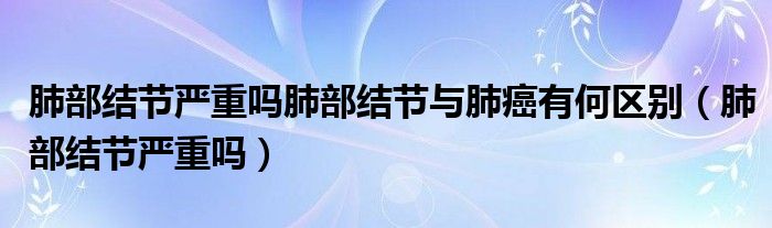 肺部結(jié)節(jié)嚴重嗎肺部結(jié)節(jié)與肺癌有何區(qū)別（肺部結(jié)節(jié)嚴重嗎）