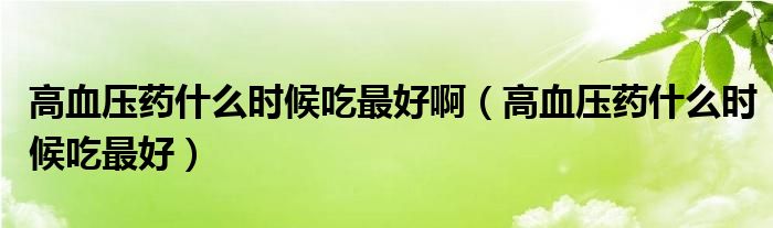 高血壓藥什么時候吃最好?。ǜ哐獕核幨裁磿r候吃最好）