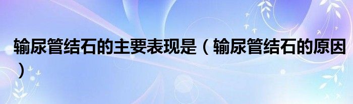 輸尿管結(jié)石的主要表現(xiàn)是（輸尿管結(jié)石的原因）