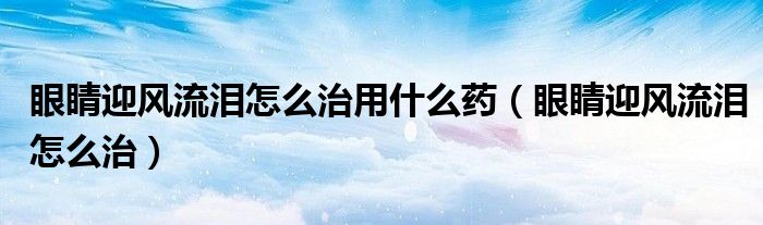 眼睛迎風(fēng)流淚怎么治用什么藥（眼睛迎風(fēng)流淚怎么治）