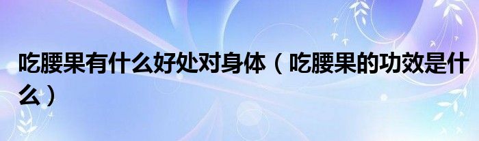 吃腰果有什么好處對(duì)身體（吃腰果的功效是什么）