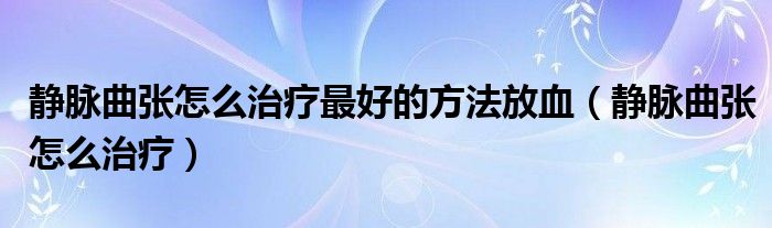 靜脈曲張怎么治療最好的方法放血（靜脈曲張怎么治療）