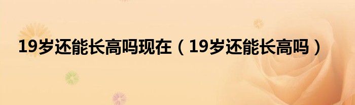 19歲還能長高嗎現(xiàn)在（19歲還能長高嗎）