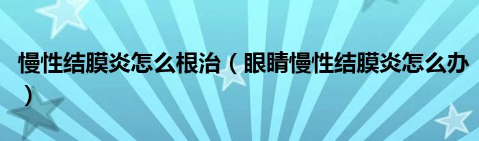 慢性結膜炎怎么根治（眼睛慢性結膜炎怎么辦）