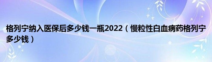 格列寧納入醫(yī)保后多少錢(qián)一瓶2022（慢粒性白血病藥格列寧多少錢(qián)）