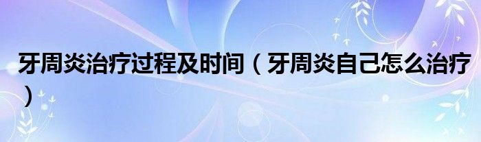 牙周炎治療過程及時(shí)間（牙周炎自己怎么治療）