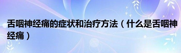 舌咽神經痛的癥狀和治療方法（什么是舌咽神經痛）