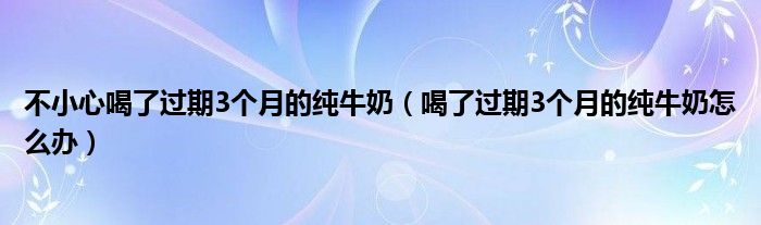 不小心喝了過期3個(gè)月的純牛奶（喝了過期3個(gè)月的純牛奶怎么辦）