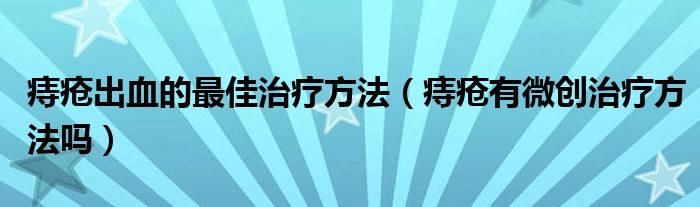 痔瘡出血的最佳治療方法（痔瘡有微創(chuàng)治療方法嗎）