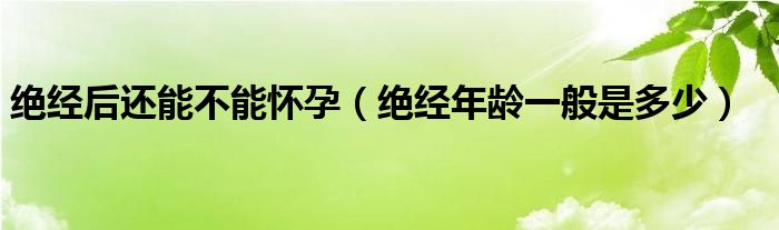 絕經(jīng)后還能不能懷孕（絕經(jīng)年齡一般是多少）