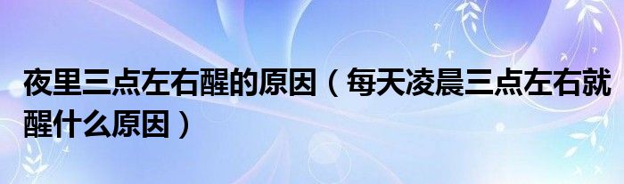 夜里三點(diǎn)左右醒的原因（每天凌晨三點(diǎn)左右就醒什么原因）