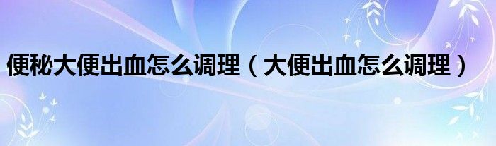 便秘大便出血怎么調理（大便出血怎么調理）