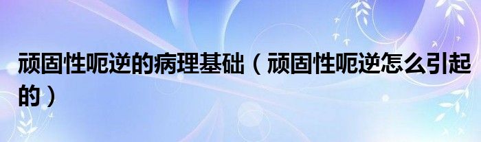 頑固性呃逆的病理基礎（頑固性呃逆怎么引起的）