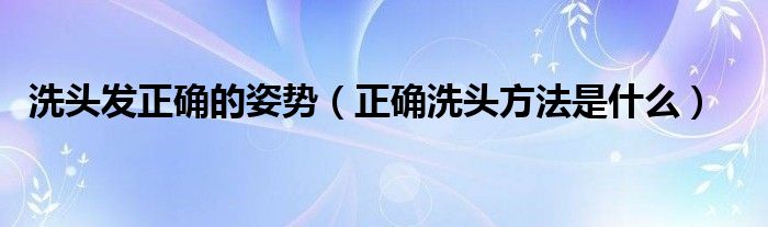 洗頭發(fā)正確的姿勢(shì)（正確洗頭方法是什么）