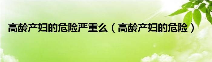 高齡產(chǎn)婦的危險嚴(yán)重么（高齡產(chǎn)婦的危險）