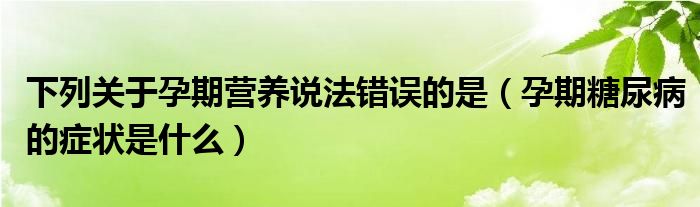 下列關(guān)于孕期營(yíng)養(yǎng)說(shuō)法錯(cuò)誤的是（孕期糖尿病的癥狀是什么）