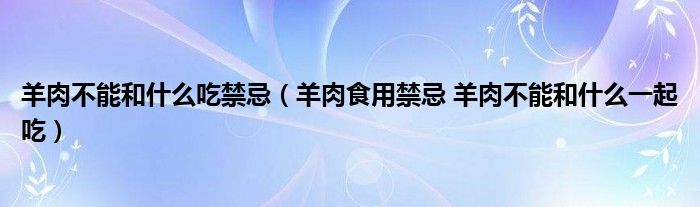 羊肉不能和什么吃禁忌（羊肉食用禁忌 羊肉不能和什么一起吃）