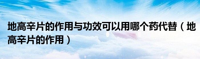 地高辛片的作用與功效可以用哪個(gè)藥代替（地高辛片的作用）